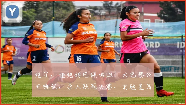 绝了，拒绝姆巴佩回归！大巴黎公开嘲讽，杀入欧冠决赛，打脸皇马