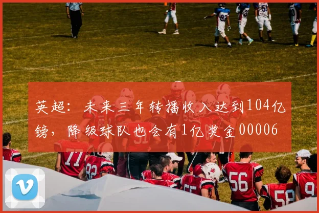 英超：未来三年转播收入达到104亿镑，降级球队也会有1亿奖金0000644