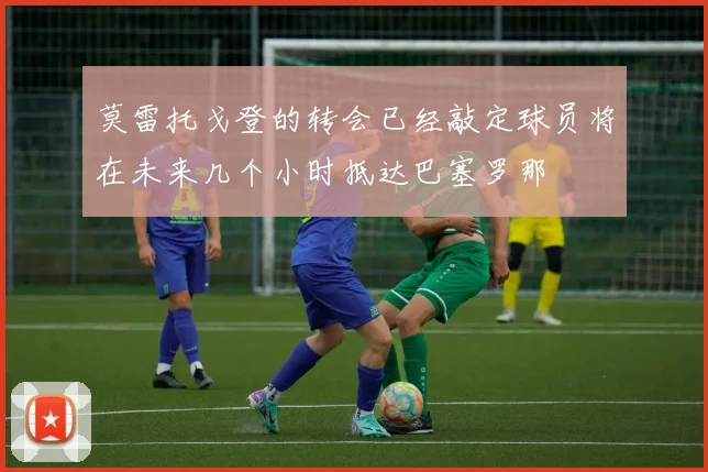 莫雷托戈登的转会已经敲定球员将在未来几个小时抵达巴塞罗那