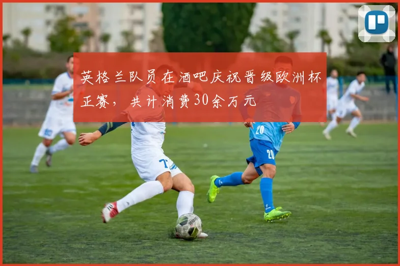 英格兰队员在酒吧庆祝晋级欧洲杯正赛，共计消费30余万元