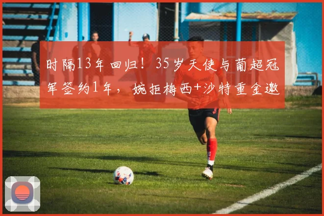 时隔13年回归！35岁天使与葡超冠军签约1年，婉拒梅西+沙特重金邀约
