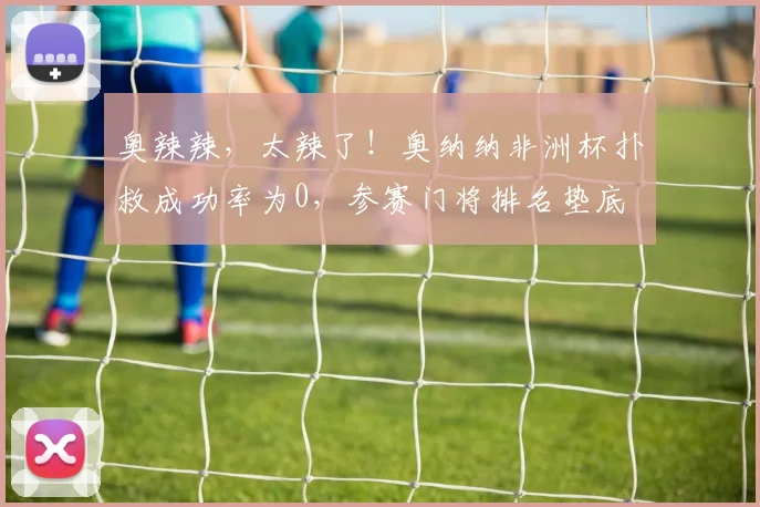 奥辣辣，太辣了！奥纳纳非洲杯扑救成功率为0，参赛门将排名垫底