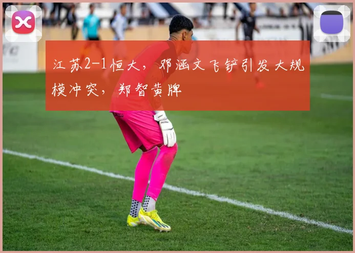 江苏2-1恒大，邓涵文飞铲引发大规模冲突，郑智黄牌