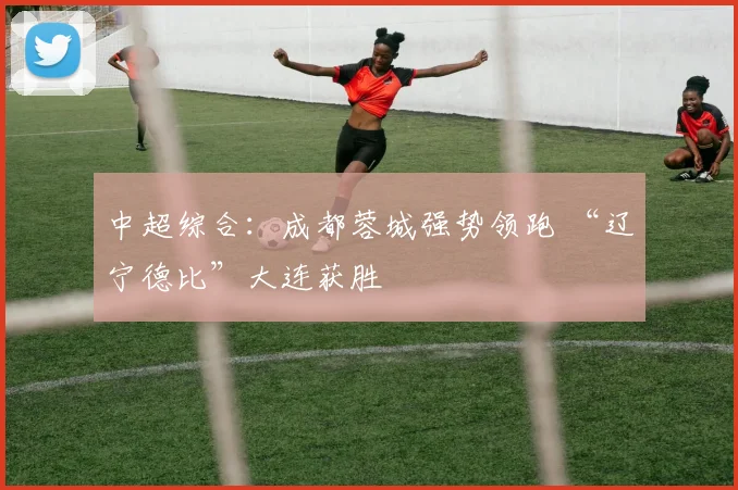 中超综合：成都蓉城强势领跑 “辽宁德比”大连获胜