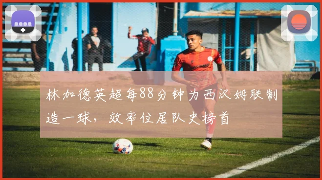 林加德英超每88分钟为西汉姆联制造一球，效率位居队史榜首