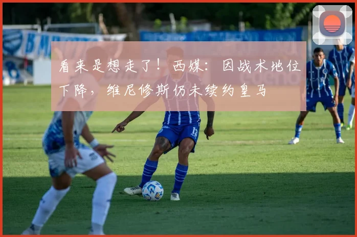 看来是想走了！西媒：因战术地位下降，维尼修斯仍未续约皇马