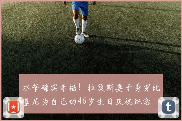 水爷确实幸福！拉莫斯妻子身穿比基尼为自己的46岁生日庆祝纪念