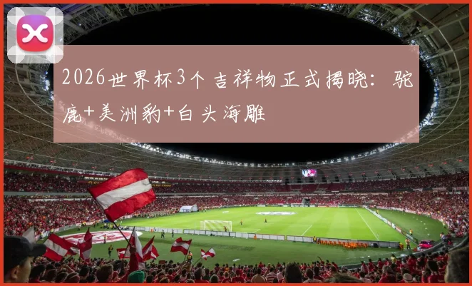 2026世界杯3个吉祥物正式揭晓：驼鹿+美洲豹+白头海雕