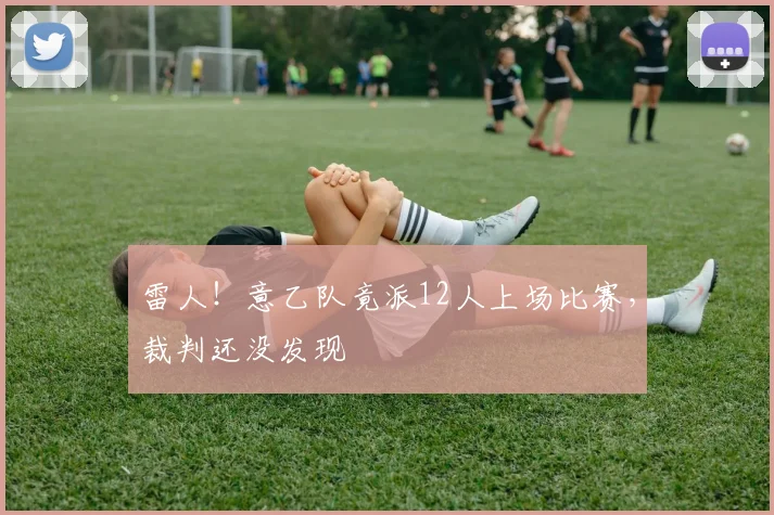 雷人！意乙队竟派12人上场比赛，裁判还没发现