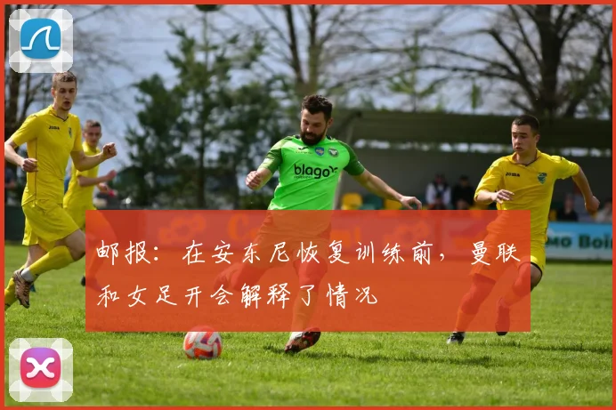邮报：在安东尼恢复训练前，曼联和女足开会解释了情况