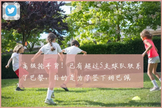 高级抢手货！已有超过5支球队联系了巴黎，目的是为了签下姆巴佩