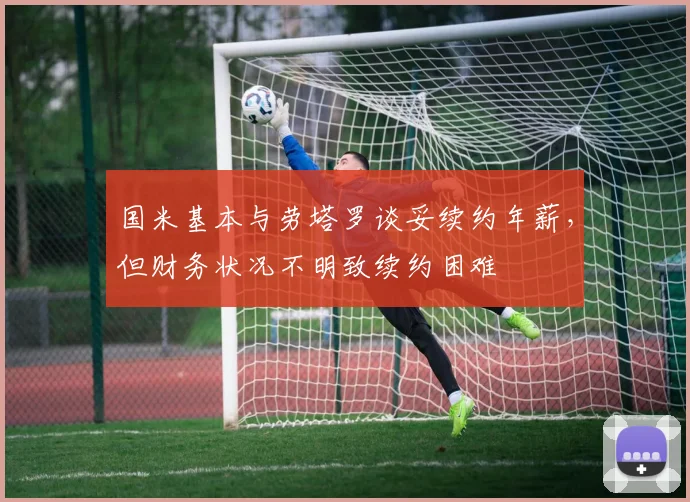 国米基本与劳塔罗谈妥续约年薪，但财务状况不明致续约困难