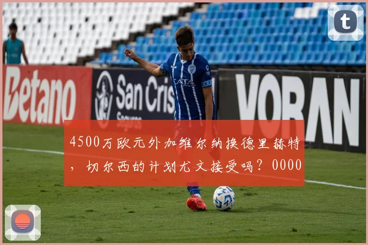 4500万欧元外加维尔纳换德里赫特，切尔西的计划尤文接受吗？0000644