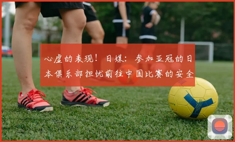 心虚的表现！日媒：参加亚冠的日本俱乐部担忧前往中国比赛的安全