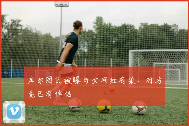 库尔图瓦被曝与女网红有染，对方竟已有伴侣