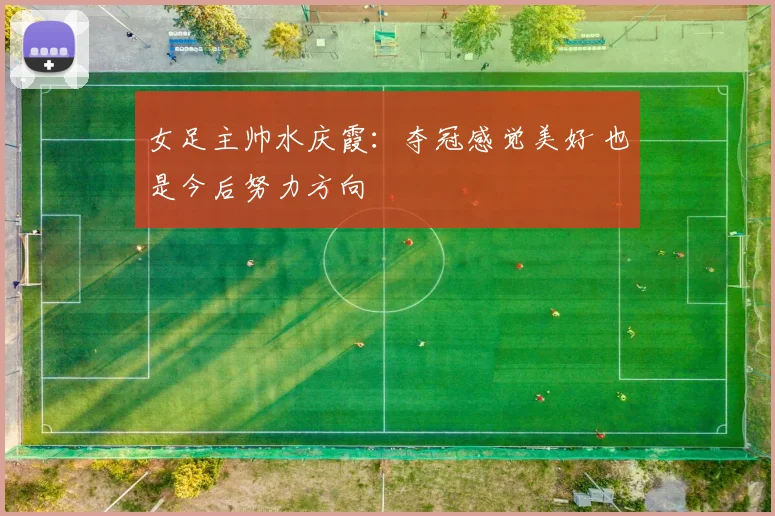 女足主帅水庆霞：夺冠感觉美好 也是今后努力方向