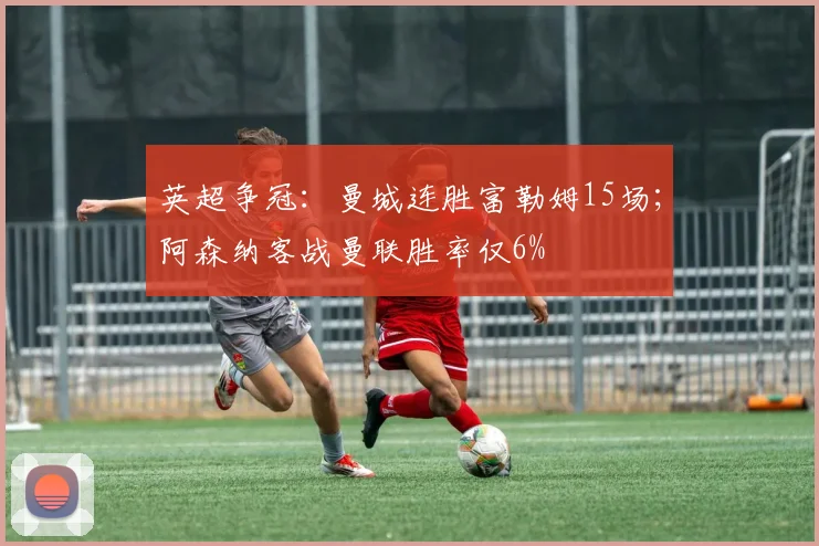 英超争冠：曼城连胜富勒姆15场；阿森纳客战曼联胜率仅6%
