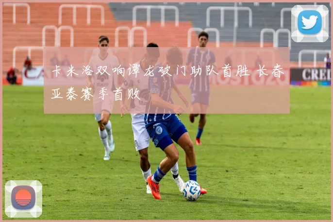 卡米洛双响谭龙破门助队首胜 长春亚泰赛季首败