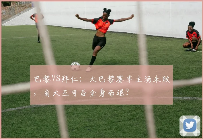 巴黎VS拜仁：大巴黎赛季主场未败，南大王可否全身而退？