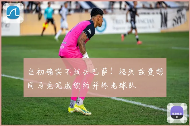 当初确实不该去巴萨！格列兹曼想同马竞完成续约并终老球队