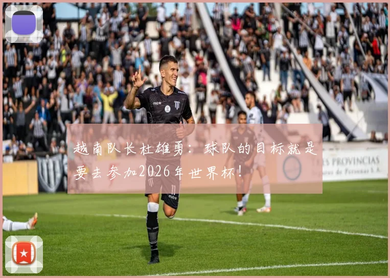 越南队长杜雄勇：球队的目标就是要去参加2026年世界杯！