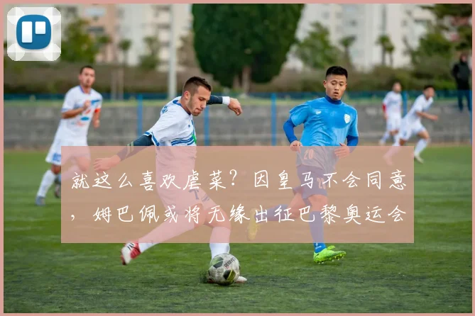 就这么喜欢虐菜？因皇马不会同意，姆巴佩或将无缘出征巴黎奥运会