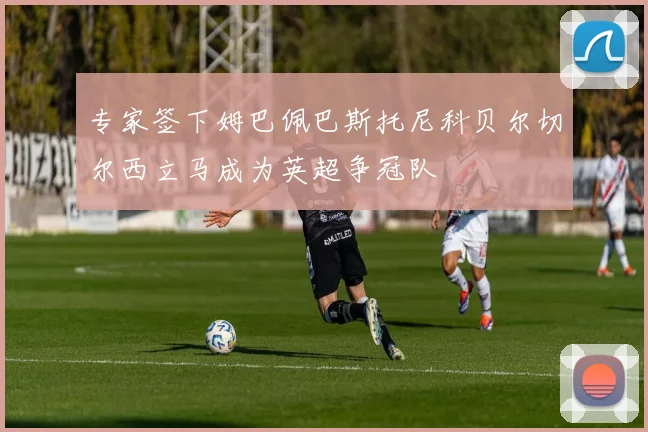 专家签下姆巴佩巴斯托尼科贝尔切尔西立马成为英超争冠队