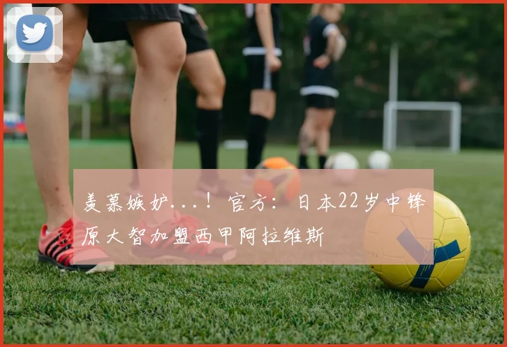 羡慕嫉妒...！官方：日本22岁中锋原大智加盟西甲阿拉维斯