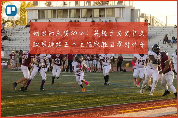 切尔西来势汹汹！英格兰历史首支欧冠连续五个主场取胜且零封对手