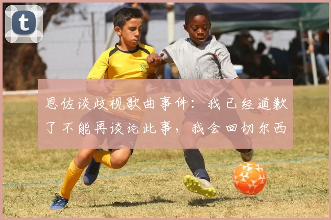 恩佐谈歧视歌曲事件：我已经道歉了不能再谈论此事，我会回切尔西