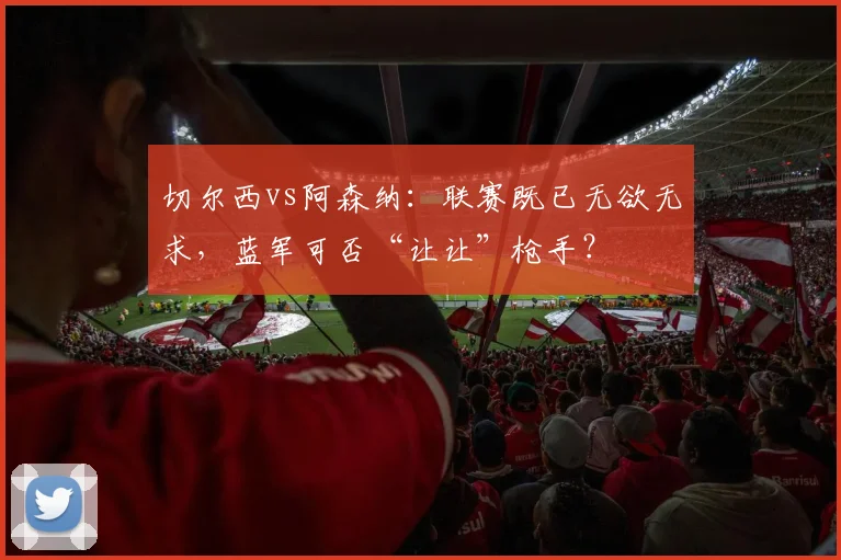 切尔西vs阿森纳：联赛既已无欲无求，蓝军可否“让让”枪手？